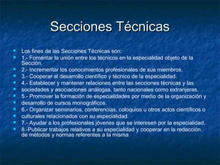 Secciones TécnicasSecciones Técnicas
 Los fines de las Secciones Técnicas son:
 1.- Fomentar la unión entre los técnicos en la especialidad objeto de la
Sección.
 2.- Incrementar los conocimientos profesionales de sus miembros.
 3.- Cooperar al desarrollo científico y técnico de la especialidad.
 4.- Establecer y mantener relaciones entre las secciones técnicas y las
 sociedades y asociaciones análogas, tanto nacionales como extranjeras.
 5.- Promover la formación de especialidades por medio de la organización y
 desarrollo de cursos monográficos.
 6.- Organizar seminarios, conferencias, coloquios u otros actos científicos o
 culturales relacionados con su especialidad.
 7.- Ayudar a los profesionales jóvenes que se interesen por la especialidad.
 8.-Publicar trabajos relativos a su especialidad y cooperar en la redacción
de métodos y normas referentes a la misma
 