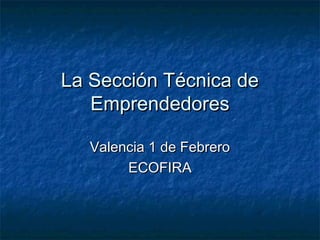 La Sección Técnica deLa Sección Técnica de
EmprendedoresEmprendedores
Valencia 1 de FebreroValencia 1 de Febrero
ECOFIRAECOFIRA
 