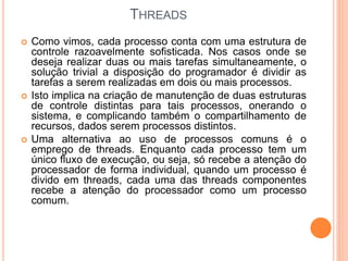 THREADS
 Como vimos, cada processo conta com uma estrutura de
controle razoavelmente sofisticada. Nos casos onde se
deseja realizar duas ou mais tarefas simultaneamente, o
solução trivial a disposição do programador é dividir as
tarefas a serem realizadas em dois ou mais processos.
 Isto implica na criação de manutenção de duas estruturas
de controle distintas para tais processos, onerando o
sistema, e complicando também o compartilhamento de
recursos, dados serem processos distintos.
 Uma alternativa ao uso de processos comuns é o
emprego de threads. Enquanto cada processo tem um
único fluxo de execução, ou seja, só recebe a atenção do
processador de forma individual, quando um processo é
divido em threads, cada uma das threads componentes
recebe a atenção do processador como um processo
comum.
 