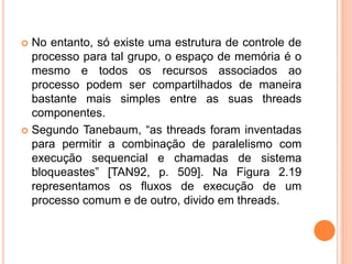  No entanto, só existe uma estrutura de controle de
processo para tal grupo, o espaço de memória é o
mesmo e todos os recursos associados ao
processo podem ser compartilhados de maneira
bastante mais simples entre as suas threads
componentes.
 Segundo Tanebaum, “as threads foram inventadas
para permitir a combinação de paralelismo com
execução sequencial e chamadas de sistema
bloqueastes” [TAN92, p. 509]. Na Figura 2.19
representamos os fluxos de execução de um
processo comum e de outro, divido em threads.
 