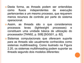  Desta forma, as threads podem ser entendidas
como fluxos independentes de execução
pertencentes a um mesmo processo, que requerem
menos recursos de controle por parte do sistema
operacional.
 Assim, as threads são o que consideramos
processos leves (lightweight processes) e
constituem uma unidade básica de utilização do
processador [TAN92, p. 508] [SGG01, p. 82].
 Sistemas computacionais que oferecem suporte
para as threads são usualmente conhecidos como
sistemas multithreading. Como ilustrado na Figura
2.20, os sistemas multithreading podem suportar as
threads segundo dois modelos diferentes:
 