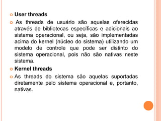  User threads
 As threads de usuário são aquelas oferecidas
através de bibliotecas específicas e adicionais ao
sistema operacional, ou seja, são implementadas
acima do kernel (núcleo do sistema) utilizando um
modelo de controle que pode ser distinto do
sistema operacional, pois não são nativas neste
sistema.
 Kernel threads
 As threads do sistema são aquelas suportadas
diretamente pelo sistema operacional e, portanto,
nativas.
 