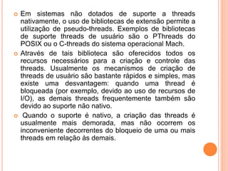  Em sistemas não dotados de suporte a threads
nativamente, o uso de bibliotecas de extensão permite a
utilização de pseudo-threads. Exemplos de bibliotecas
de suporte threads de usuário são o PThreads do
POSIX ou o C-threads do sistema operacional Mach.
 Através de tais biblioteca são oferecidos todos os
recursos necessários para a criação e controle das
threads. Usualmente os mecanismos de criação de
threads de usuário são bastante rápidos e simples, mas
existe uma desvantagem: quando uma thread é
bloqueada (por exemplo, devido ao uso de recursos de
I/O), as demais threads frequentemente também são
devido ao suporte não nativo.
 Quando o suporte é nativo, a criação das threads é
usualmente mais demorada, mas não ocorrem os
inconveniente decorrentes do bloqueio de uma ou mais
threads em relação às demais.
 