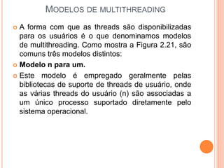 MODELOS DE MULTITHREADING
 A forma com que as threads são disponibilizadas
para os usuários é o que denominamos modelos
de multithreading. Como mostra a Figura 2.21, são
comuns três modelos distintos:
 Modelo n para um.
 Este modelo é empregado geralmente pelas
bibliotecas de suporte de threads de usuário, onde
as várias threads do usuário (n) são associadas a
um único processo suportado diretamente pelo
sistema operacional.
 
