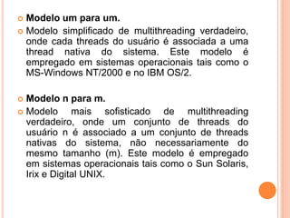  Modelo um para um.
 Modelo simplificado de multithreading verdadeiro,
onde cada threads do usuário é associada a uma
thread nativa do sistema. Este modelo é
empregado em sistemas operacionais tais como o
MS-Windows NT/2000 e no IBM OS/2.
 Modelo n para m.
 Modelo mais sofisticado de multithreading
verdadeiro, onde um conjunto de threads do
usuário n é associado a um conjunto de threads
nativas do sistema, não necessariamente do
mesmo tamanho (m). Este modelo é empregado
em sistemas operacionais tais como o Sun Solaris,
Irix e Digital UNIX.
 