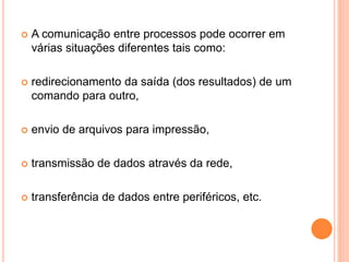  A comunicação entre processos pode ocorrer em
várias situações diferentes tais como:
 redirecionamento da saída (dos resultados) de um
comando para outro,
 envio de arquivos para impressão,
 transmissão de dados através da rede,
 transferência de dados entre periféricos, etc.
 