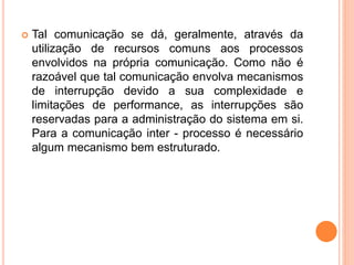  Tal comunicação se dá, geralmente, através da
utilização de recursos comuns aos processos
envolvidos na própria comunicação. Como não é
razoável que tal comunicação envolva mecanismos
de interrupção devido a sua complexidade e
limitações de performance, as interrupções são
reservadas para a administração do sistema em si.
Para a comunicação inter - processo é necessário
algum mecanismo bem estruturado.
 
