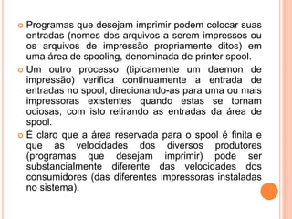  Programas que desejam imprimir podem colocar suas
entradas (nomes dos arquivos a serem impressos ou
os arquivos de impressão propriamente ditos) em
uma área de spooling, denominada de printer spool.
 Um outro processo (tipicamente um daemon de
impressão) verifica continuamente a entrada de
entradas no spool, direcionando-as para uma ou mais
impressoras existentes quando estas se tornam
ociosas, com isto retirando as entradas da área de
spool.
 É claro que a área reservada para o spool é finita e
que as velocidades dos diversos produtores
(programas que desejam imprimir) pode ser
substancialmente diferente das velocidades dos
consumidores (das diferentes impressoras instaladas
no sistema).
 