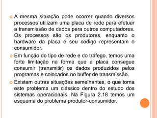  A mesma situação pode ocorrer quando diversos
processos utilizam uma placa de rede para efetuar
a transmissão de dados para outros computadores.
Os processos são os produtores, enquanto o
hardware da placa e seu código representam o
consumidor.
 Em função do tipo de rede e do tráfego, temos uma
forte limitação na forma que a placa consegue
consumir (transmitir) os dados produzidos pelos
programas e colocados no buffer de transmissão.
 Existem outras situações semelhantes, o que torna
este problema um clássico dentro do estudo dos
sistemas operacionais. Na Figura 2.18 temos um
esquema do problema produtor-consumidor.
 