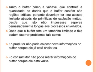  Tanto o buffer como a variável que controla a
quantidade de dados que o buffer contém são
regiões críticas, portanto deveriam ter seu acesso
limitado através de primitivas de exclusão mútua,
desde que isto não impusesse esperas
demasiadamente longas aos processos envolvidos.
 Dado que o buffer tem um tamanho limitado e fixo
podem ocorrer problemas tais como:
 • o produtor não pode colocar nova informações no
buffer porque ele já está cheio; ou
 • o consumidor não pode retirar informações do
buffer porque ele está vazio.
 