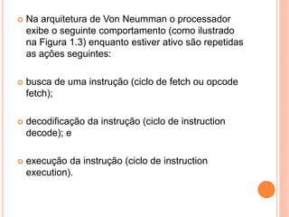  Na arquitetura de Von Neumman o processador
exibe o seguinte comportamento (como ilustrado
na Figura 1.3) enquanto estiver ativo são repetidas
as ações seguintes:
 busca de uma instrução (ciclo de fetch ou opcode
fetch);
 decodificação da instrução (ciclo de instruction
decode); e
 execução da instrução (ciclo de instruction
execution).
 