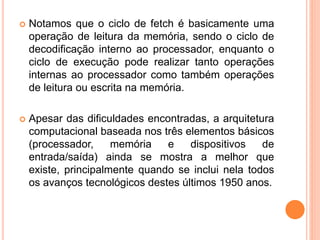  Notamos que o ciclo de fetch é basicamente uma
operação de leitura da memória, sendo o ciclo de
decodificação interno ao processador, enquanto o
ciclo de execução pode realizar tanto operações
internas ao processador como também operações
de leitura ou escrita na memória.
 Apesar das dificuldades encontradas, a arquitetura
computacional baseada nos três elementos básicos
(processador, memória e dispositivos de
entrada/saída) ainda se mostra a melhor que
existe, principalmente quando se inclui nela todos
os avanços tecnológicos destes últimos 1950 anos.
 