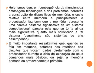  Hoje temos que, em consequência da mencionada
defasagem tecnológica e dos problemas inerentes
a construção de dispositivos de memória, o custo
relativo entre memória e principalmente o
processador faz com que a memória represente
uma parcela bastante significativa de um sistema
computacional, parcela esta que se torna ainda
mais significativa quanto mais sofisticado é tal
sistema (usualmente são sistemas de alto
desempenho).
 É muito importante ressaltarmos que, quando se
fala em memória, estamos nos referindo aos
circuitos que trocam dados diretamente com o
processador durante o ciclo de execução de seus
comandos mais básicos, ou seja, a memória
primária ou armazenamento primário.
 