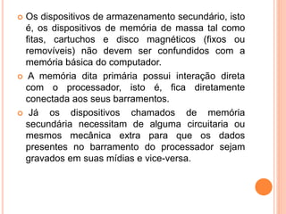  Os dispositivos de armazenamento secundário, isto
é, os dispositivos de memória de massa tal como
fitas, cartuchos e disco magnéticos (fixos ou
removíveis) não devem ser confundidos com a
memória básica do computador.
 A memória dita primária possui interação direta
com o processador, isto é, fica diretamente
conectada aos seus barramentos.
 Já os dispositivos chamados de memória
secundária necessitam de alguma circuitaria ou
mesmos mecânica extra para que os dados
presentes no barramento do processador sejam
gravados em suas mídias e vice-versa.
 