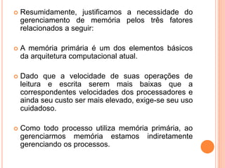  Resumidamente, justificamos a necessidade do
gerenciamento de memória pelos três fatores
relacionados a seguir:
 A memória primária é um dos elementos básicos
da arquitetura computacional atual.
 Dado que a velocidade de suas operações de
leitura e escrita serem mais baixas que a
correspondentes velocidades dos processadores e
ainda seu custo ser mais elevado, exige-se seu uso
cuidadoso.
 Como todo processo utiliza memória primária, ao
gerenciarmos memória estamos indiretamente
gerenciando os processos.
 