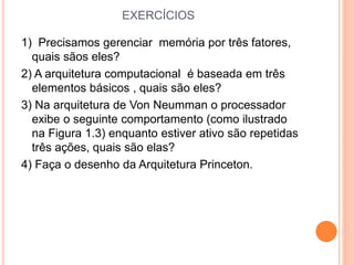EXERCÍCIOS
1) Precisamos gerenciar memória por três fatores,
quais sãos eles?
2) A arquitetura computacional é baseada em três
elementos básicos , quais são eles?
3) Na arquitetura de Von Neumman o processador
exibe o seguinte comportamento (como ilustrado
na Figura 1.3) enquanto estiver ativo são repetidas
três ações, quais são elas?
4) Faça o desenho da Arquitetura Princeton.
 