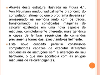  Através desta estrutura, ilustrada na Figura 4.1,
Von Neumann mudou radicalmente o conceito do
computador, afirmando que o programa deveria ser
armazenado na memória junto com os dados,
transformando as sofisticadas máquinas de
calcular existentes em uma nova espécie de
máquina, completamente diferente, mais genérica
e capaz de lembrar sequências de comandos
previamente fornecidas, executando-as fielmente.
 Este novo conceito permitiu construir-se
computadores capazes de executar diferentes
sequências de instruções sem a alteração de seu
hardware, o que não acontecia com as antigas
máquinas de calcular gigantes.
 