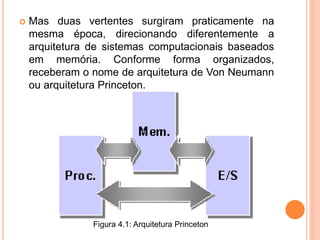  Mas duas vertentes surgiram praticamente na
mesma época, direcionando diferentemente a
arquitetura de sistemas computacionais baseados
em memória. Conforme forma organizados,
receberam o nome de arquitetura de Von Neumann
ou arquitetura Princeton.
Figura 4.1: Arquitetura Princeton
 