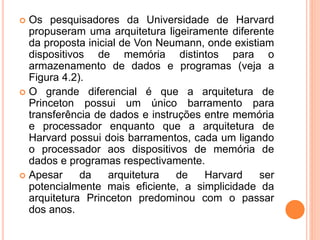  Os pesquisadores da Universidade de Harvard
propuseram uma arquitetura ligeiramente diferente
da proposta inicial de Von Neumann, onde existiam
dispositivos de memória distintos para o
armazenamento de dados e programas (veja a
Figura 4.2).
 O grande diferencial é que a arquitetura de
Princeton possui um único barramento para
transferência de dados e instruções entre memória
e processador enquanto que a arquitetura de
Harvard possui dois barramentos, cada um ligando
o processador aos dispositivos de memória de
dados e programas respectivamente.
 Apesar da arquitetura de Harvard ser
potencialmente mais eficiente, a simplicidade da
arquitetura Princeton predominou com o passar
dos anos.
 