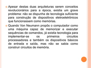  Apesar destas duas arquiteturas serem conceitos
revolucionários para a época, existia um grave
problema: não se dispunha de tecnologia suficiente
para construção de dispositivos eletroeletrônicos
que funcionassem como memórias.
 Quando Von Neumann propôs o computador como
uma máquina capaz de memorizar e executar
sequências de comandos, já existia tecnologia para
implementar-se os primeiros circuitos
processadores e também os dispositivos básicos
de entrada e saída, mas não se sabia como
construir circuitos de memória.
 