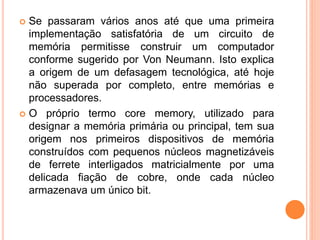  Se passaram vários anos até que uma primeira
implementação satisfatória de um circuito de
memória permitisse construir um computador
conforme sugerido por Von Neumann. Isto explica
a origem de um defasagem tecnológica, até hoje
não superada por completo, entre memórias e
processadores.
 O próprio termo core memory, utilizado para
designar a memória primária ou principal, tem sua
origem nos primeiros dispositivos de memória
construídos com pequenos núcleos magnetizáveis
de ferrete interligados matricialmente por uma
delicada fiação de cobre, onde cada núcleo
armazenava um único bit.
 