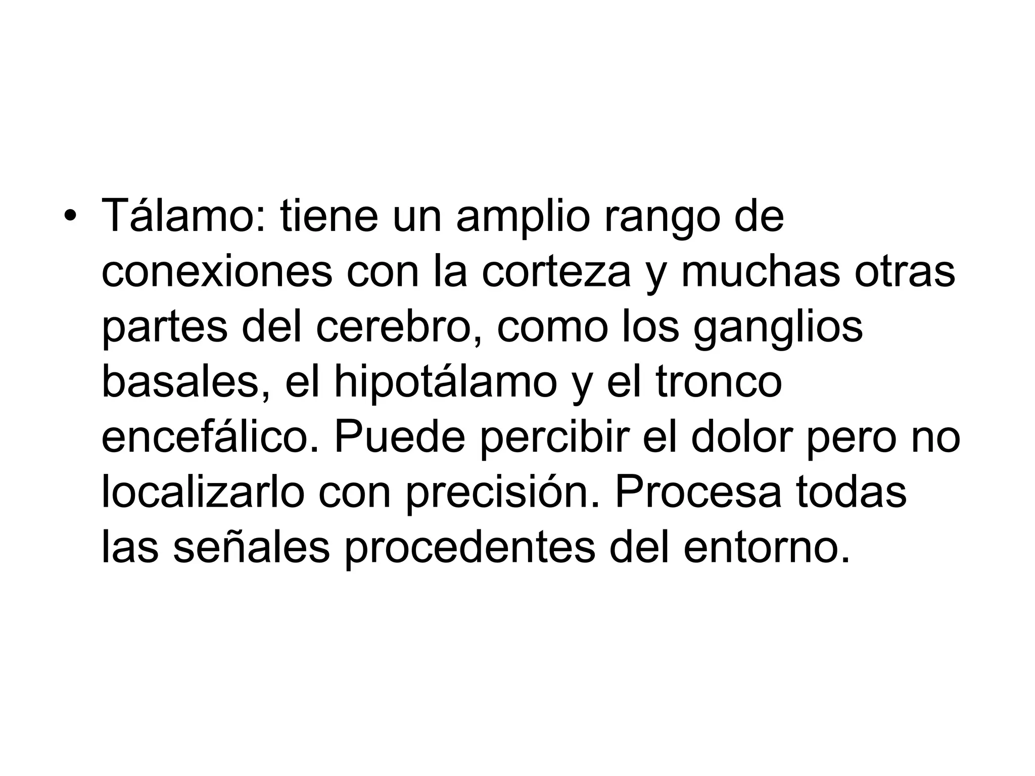 • Tálamo: tiene un amplio rango de
conexiones con la corteza y muchas otras
partes del cerebro, como los ganglios
basales, el hipotálamo y el tronco
encefálico. Puede percibir el dolor pero no
localizarlo con precisión. Procesa todas
las señales procedentes del entorno.
 