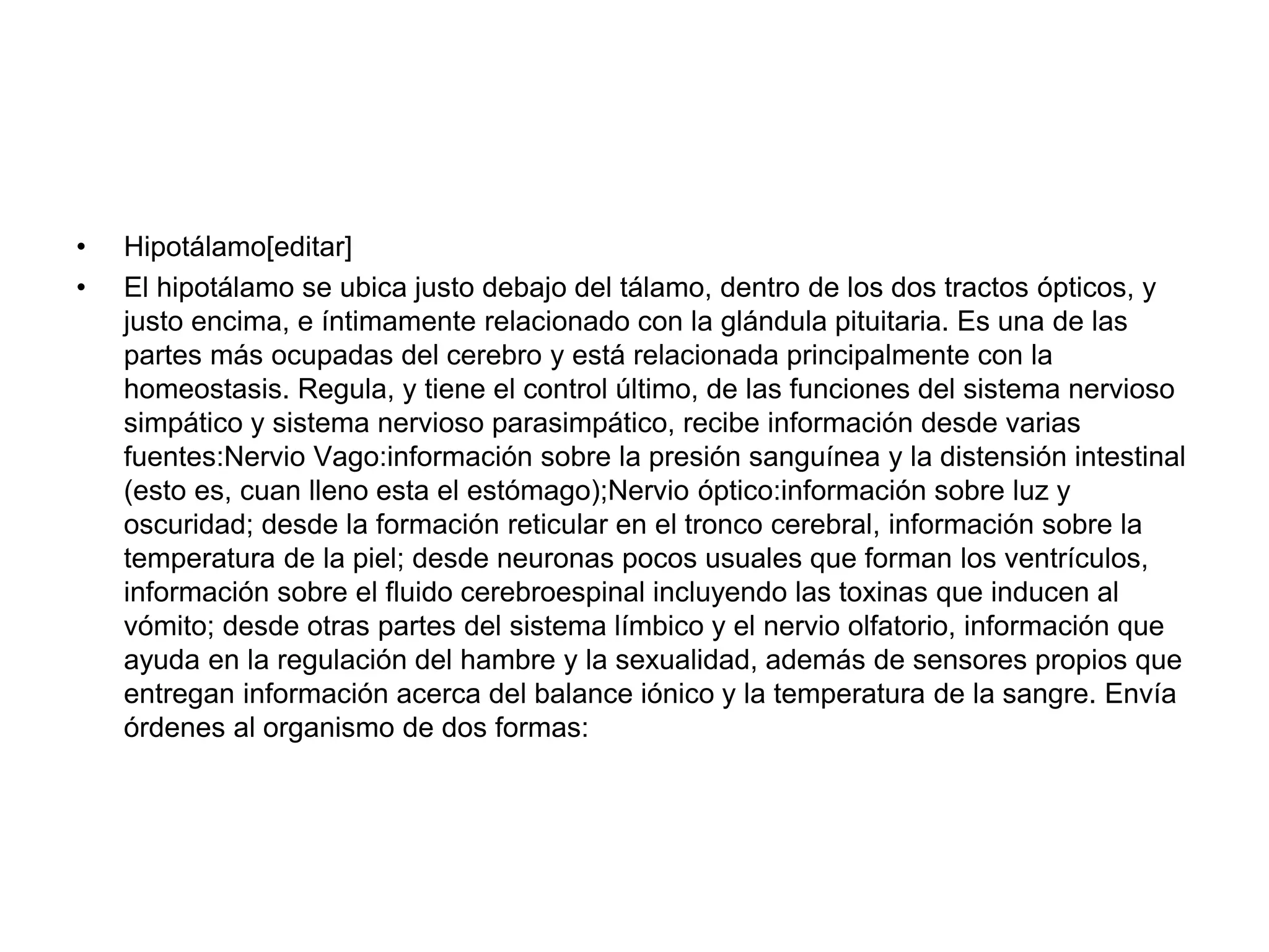 • Hipotálamo[editar]
• El hipotálamo se ubica justo debajo del tálamo, dentro de los dos tractos ópticos, y
justo encima, e íntimamente relacionado con la glándula pituitaria. Es una de las
partes más ocupadas del cerebro y está relacionada principalmente con la
homeostasis. Regula, y tiene el control último, de las funciones del sistema nervioso
simpático y sistema nervioso parasimpático, recibe información desde varias
fuentes:Nervio Vago:información sobre la presión sanguínea y la distensión intestinal
(esto es, cuan lleno esta el estómago);Nervio óptico:información sobre luz y
oscuridad; desde la formación reticular en el tronco cerebral, información sobre la
temperatura de la piel; desde neuronas pocos usuales que forman los ventrículos,
información sobre el fluido cerebroespinal incluyendo las toxinas que inducen al
vómito; desde otras partes del sistema límbico y el nervio olfatorio, información que
ayuda en la regulación del hambre y la sexualidad, además de sensores propios que
entregan información acerca del balance iónico y la temperatura de la sangre. Envía
órdenes al organismo de dos formas:
 