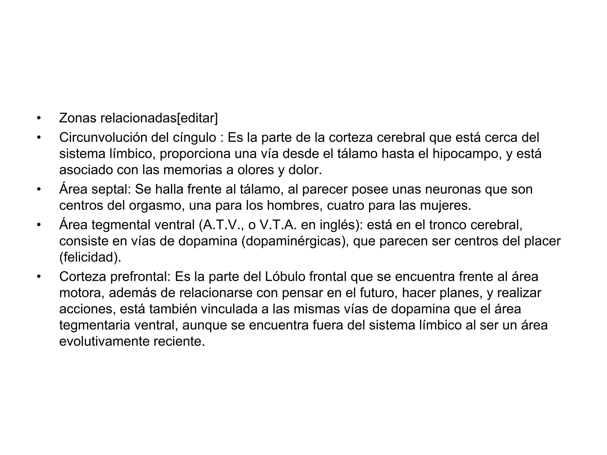 • Zonas relacionadas[editar]
• Circunvolución del cíngulo : Es la parte de la corteza cerebral que está cerca del
sistema límbico, proporciona una vía desde el tálamo hasta el hipocampo, y está
asociado con las memorias a olores y dolor.
• Área septal: Se halla frente al tálamo, al parecer posee unas neuronas que son
centros del orgasmo, una para los hombres, cuatro para las mujeres.
• Área tegmental ventral (A.T.V., o V.T.A. en inglés): está en el tronco cerebral,
consiste en vías de dopamina (dopaminérgicas), que parecen ser centros del placer
(felicidad).
• Corteza prefrontal: Es la parte del Lóbulo frontal que se encuentra frente al área
motora, además de relacionarse con pensar en el futuro, hacer planes, y realizar
acciones, está también vinculada a las mismas vías de dopamina que el área
tegmentaria ventral, aunque se encuentra fuera del sistema límbico al ser un área
evolutivamente reciente.
 