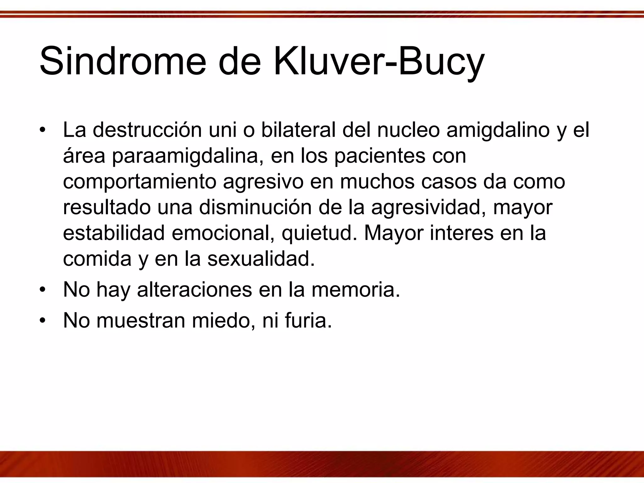 Sindrome de Kluver-Bucy
• La destrucción uni o bilateral del nucleo amigdalino y el
área paraamigdalina, en los pacientes con
comportamiento agresivo en muchos casos da como
resultado una disminución de la agresividad, mayor
estabilidad emocional, quietud. Mayor interes en la
comida y en la sexualidad.
• No hay alteraciones en la memoria.
• No muestran miedo, ni furia.
 