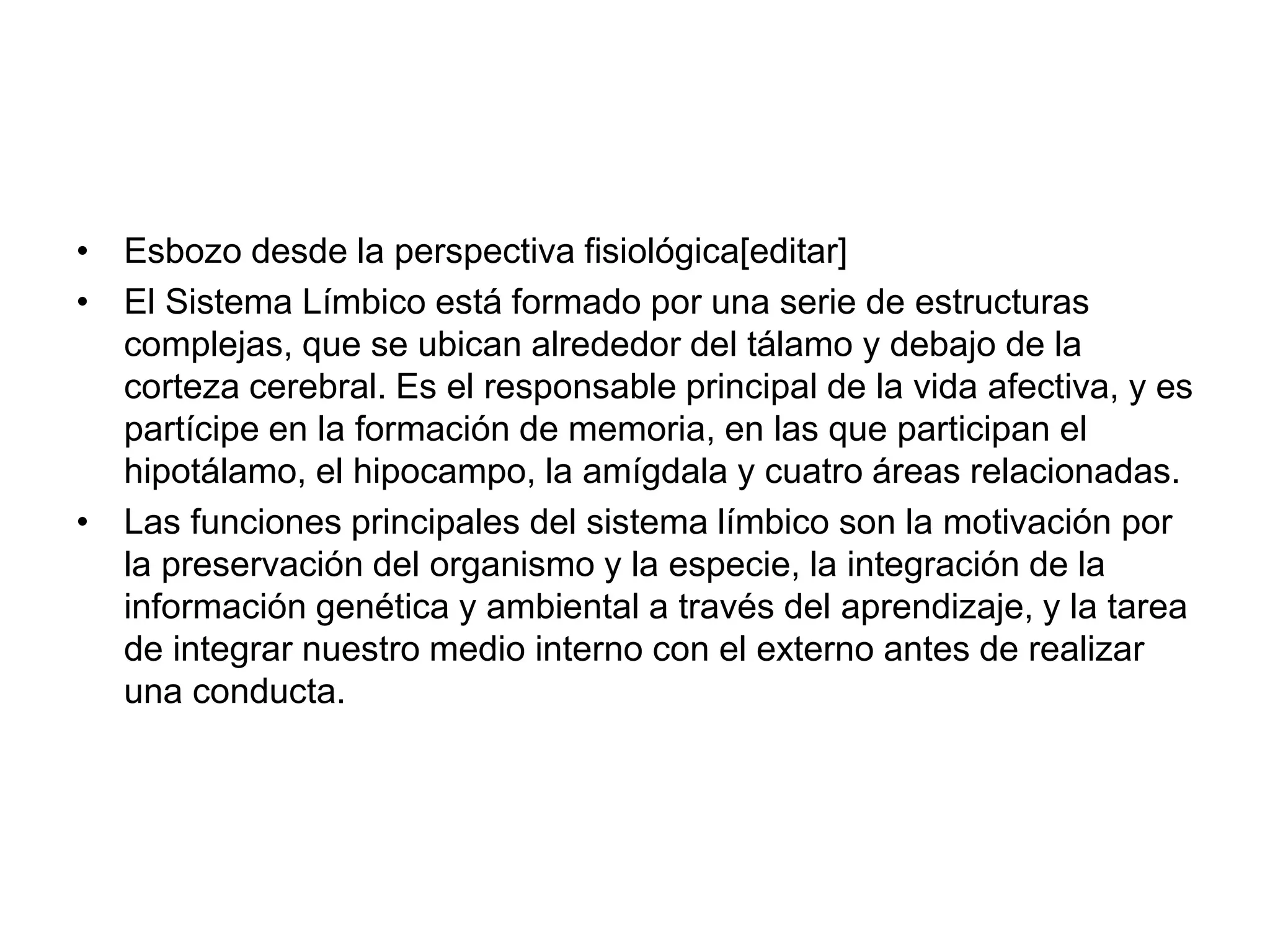 • Esbozo desde la perspectiva fisiológica[editar]
• El Sistema Límbico está formado por una serie de estructuras
complejas, que se ubican alrededor del tálamo y debajo de la
corteza cerebral. Es el responsable principal de la vida afectiva, y es
partícipe en la formación de memoria, en las que participan el
hipotálamo, el hipocampo, la amígdala y cuatro áreas relacionadas.
• Las funciones principales del sistema límbico son la motivación por
la preservación del organismo y la especie, la integración de la
información genética y ambiental a través del aprendizaje, y la tarea
de integrar nuestro medio interno con el externo antes de realizar
una conducta.
 