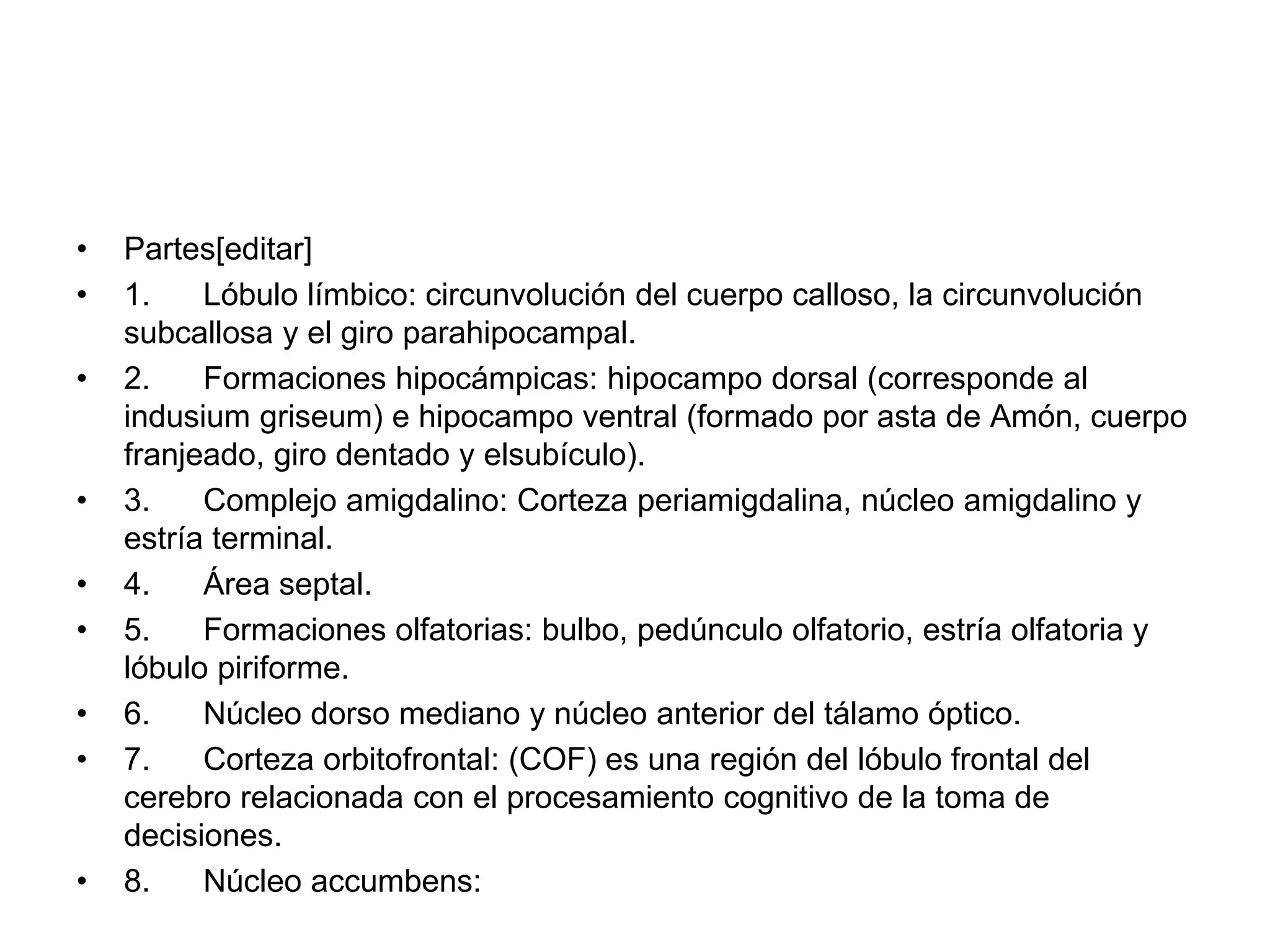 • Partes[editar]
• 1. Lóbulo límbico: circunvolución del cuerpo calloso, la circunvolución
subcallosa y el giro parahipocampal.
• 2. Formaciones hipocámpicas: hipocampo dorsal (corresponde al
indusium griseum) e hipocampo ventral (formado por asta de Amón, cuerpo
franjeado, giro dentado y elsubículo).
• 3. Complejo amigdalino: Corteza periamigdalina, núcleo amigdalino y
estría terminal.
• 4. Área septal.
• 5. Formaciones olfatorias: bulbo, pedúnculo olfatorio, estría olfatoria y
lóbulo piriforme.
• 6. Núcleo dorso mediano y núcleo anterior del tálamo óptico.
• 7. Corteza orbitofrontal: (COF) es una región del lóbulo frontal del
cerebro relacionada con el procesamiento cognitivo de la toma de
decisiones.
• 8. Núcleo accumbens:
 