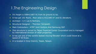 1.The Engineering Design
 It’s height is 508m(1667 ft) from its ground to tip.
 It has got 101 floors , floor area is 412,500 m2 and 61 elevators.
 Architect - C.Y. Lee & Partners.
 Structural Designer – Thornton Tomasetti.
 Main Contracters – KTRT Joint Venture And Samsung C&T.
 This structure is owned by Taipei Financial Center Corporation and is managed
by international division of retail properties.
 It has got one of the world’s fastest moving Elevater which could travel at a
speed of 55 ft/sec.
 It is located in Xinyi District, Taipei, Taiwan.
 