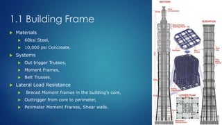 1.1 Building Frame
 Materials
 60ksi Steel,
 10,000 psi Concreate.
 Systems
 Out trigger Trusses,
 Moment Frames,
 Belt Trusses.
 Lateral Load Resistance
 Braced Moment frames in the building’s core,
 Outtrigger from core to perimeter,
 Perimeter Moment Frames, Shear walls.
 