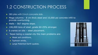 1.2 CONSTRUCTION PROCESS
 380 piles with 3 inch concrete slab.
 Mega columns - 8 cm thick steel and 10,000 psi concrete infill to
provide overturning.
 Walls – 5&7 degree slope.
 106,000 tons of steel ,grade 60-25% stronger.
 6 cranes on site – steel placement.
 Taipei being a coastal city the main problems are:
 Weak soil conditions,
 Typhoon winds,
 Large Potential Earth quakes.
 