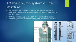 1.3 The column system of the
structure
 The columns are box sections constructed of steel plates ,
filled with concrete for added strength as well as stiffness till
the 62nd floor.
 On the perimeter, up to the 26th floor has the two ’super-
columns’ ,two ‘sub-super-columns’, and two corner columns.
 