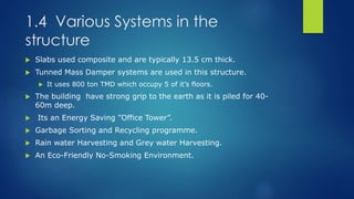 1.4 Various Systems in the
structure
 Slabs used composite and are typically 13.5 cm thick.
 Tunned Mass Damper systems are used in this structure.
 It uses 800 ton TMD which occupy 5 of it’s floors.
 The building have strong grip to the earth as it is piled for 40-
60m deep.
 Its an Energy Saving ”Office Tower”.
 Garbage Sorting and Recycling programme.
 Rain water Harvesting and Grey water Harvesting.
 An Eco-Friendly No-Smoking Environment.
 