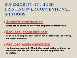 There are no chances of error in 3D printed construction
.
It does not employ any labour for construction or during
construction phase.
Nothing goes waste in 3D printing construction as those raw
materials that are not used are retained by printer and
recycled.
 