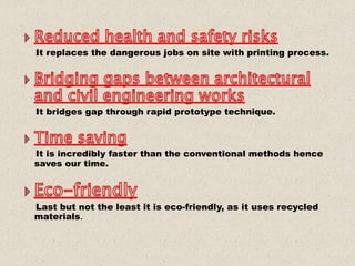 It replaces the dangerous jobs on site with printing process.
It bridges gap through rapid prototype technique.
It is incredibly faster than the conventional methods hence
saves our time.
Last but not the least it is eco-friendly, as it uses recycled
materials.
 