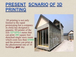 3D printing is not only
limited to the rapid
prototyping but a company
in china has designed a
gigantic 3D printer of the
size 32*10*6.6 meter that
can print 200 square feet
detached single story room
which costs less than $5000
and the printer can print at
the phenomenal rate of 10
buildings per day
 
