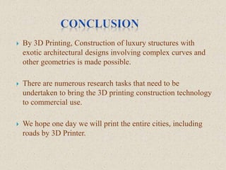  By 3D Printing, Construction of luxury structures with
exotic architectural designs involving complex curves and
other geometries is made possible.
 There are numerous research tasks that need to be
undertaken to bring the 3D printing construction technology
to commercial use.
 We hope one day we will print the entire cities, including
roads by 3D Printer.
 