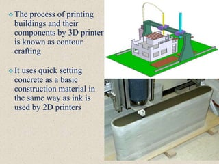  The process of printing
buildings and their
components by 3D printer
is known as contour
crafting
 It uses quick setting
concrete as a basic
construction material in
the same way as ink is
used by 2D printers
 