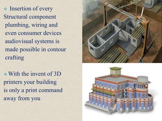  Insertion of every
Structural component
plumbing, wiring and
even consumer devices
audiovisual systems is
made possible in contour
crafting
 With the invent of 3D
printers your building
is only a print command
away from you
 