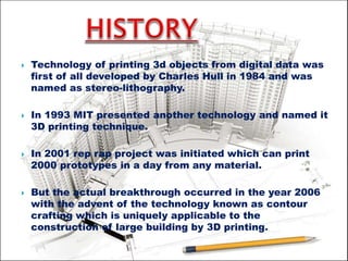  Technology of printing 3d objects from digital data was
first of all developed by Charles Hull in 1984 and was
named as stereo-lithography.
 In 1993 MIT presented another technology and named it
3D printing technique.
 In 2001 rep rap project was initiated which can print
2000 prototypes in a day from any material.
 But the actual breakthrough occurred in the year 2006
with the advent of the technology known as contour
crafting which is uniquely applicable to the
construction of large building by 3D printing.
 