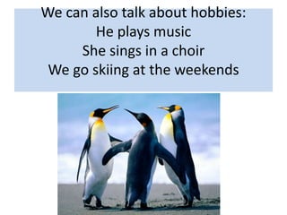 We can also talk about hobbies:
He plays music
She sings in a choir
We go skiing at the weekends
 