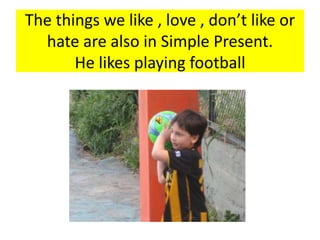 The things we like , love , don’t like or
hate are also in Simple Present.
He likes playing football
 