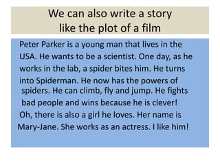 We can also write a story
like the plot of a film
Peter Parker is a young man that lives in the
USA. He wants to be a scientist. One day, as he
works in the lab, a spider bites him. He turns
into Spiderman. He now has the powers of
spiders. He can climb, fly and jump. He fights
bad people and wins because he is clever!
Oh, there is also a girl he loves. Her name is
Mary-Jane. She works as an actress. I like him!
 