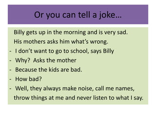 Or you can tell a joke…
Billy gets up in the morning and is very sad.
His mothers asks him what’s wrong.
- I don’t want to go to school, says Billy
- Why? Asks the mother
- Because the kids are bad.
- How bad?
- Well, they always make noise, call me names,
throw things at me and never listen to what I say.
 