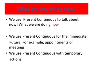 What are you doing now?
• We use Present Continuous to talk about
now! What we are doing now.
• We use Present Continuous for the immediate
Future. For example, appointments or
meetings.
• We use Present Continuous with temporary
actions.
 