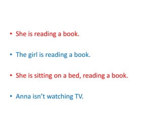 • She is reading a book.
• The girl is reading a book.
• She is sitting on a bed, reading a book.
• Anna isn’t watching TV.
 