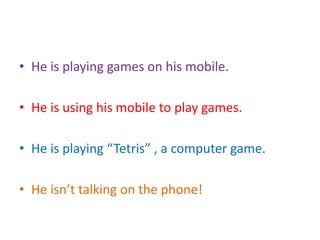 • He is playing games on his mobile.
• He is using his mobile to play games.
• He is playing “Tetris” , a computer game.
• He isn’t talking on the phone!
 